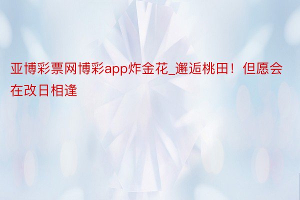 亚博彩票网博彩app炸金花_邂逅桃田!但愿会在改日相逢