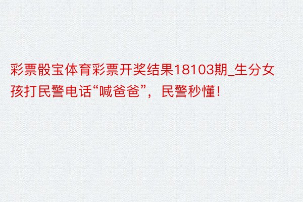 彩票骰宝体育彩票开奖结果18103期_生分女孩打民警电话“喊爸爸”，民警秒懂！