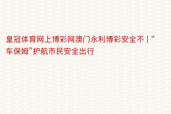 皇冠体育网上博彩网澳门永利博彩安全不 | “车保姆”护航市民安全出行