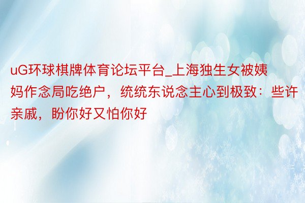 uG环球棋牌体育论坛平台_上海独生女被姨妈作念局吃绝户，统统东说念主心到极致：些许亲戚，盼你好又怕你好