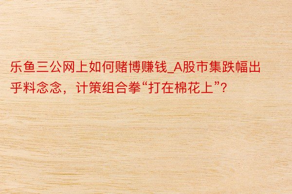 乐鱼三公网上如何赌博赚钱_A股市集跌幅出乎料念念,计策组合拳“打在棉花上”?