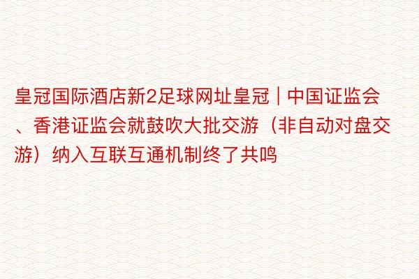 皇冠国际酒店新2足球网址皇冠 | 中国证监会、香港证监会就鼓吹大批交游（非自动对盘交游）纳入互联互通机制终了共鸣