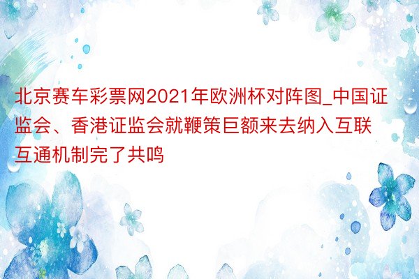 北京赛车彩票网2021年欧洲杯对阵图_中国证监会、香港证监会就鞭策巨额来去纳入互联互通机制完了共鸣