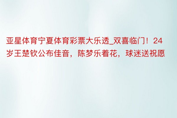亚星体育宁夏体育彩票大乐透_双喜临门!24岁王楚钦公布佳音,陈梦乐着花,球迷送祝愿