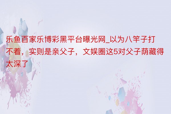 乐鱼百家乐博彩黑平台曝光网_以为八竿子打不着，实则是亲父子，文娱圈这5对父子荫藏得太深了