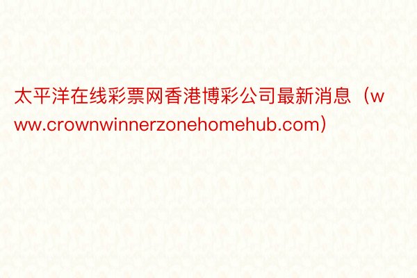 太平洋在线彩票网香港博彩公司最新消息(www.crownwinnerzonehomehub.com)