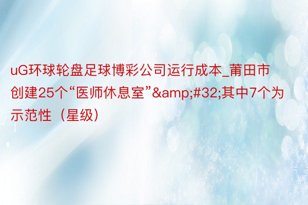 uG环球轮盘足球博彩公司运行成本_莆田市创建25个“医师休息室” 其中7个为示范性(星级)