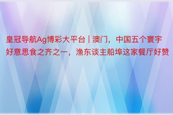 皇冠导航Ag博彩大平台 | 澳门,中国五个寰宇好意思食之齐之一,渔东谈主船埠这家餐厅好赞