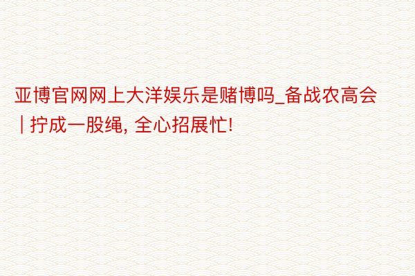 亚博官网网上大洋娱乐是赌博吗_备战农高会 | 拧成一股绳, 全心招展忙!