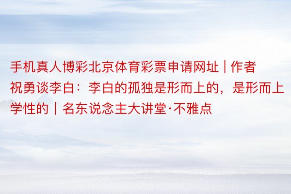 手机真人博彩北京体育彩票申请网址 | 作者祝勇谈李白:李白的孤独是形而上的,是形而上学性的|名东说念主大讲堂·不雅点