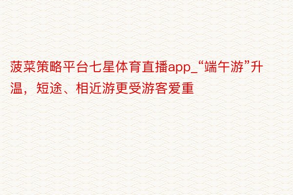 菠菜策略平台七星体育直播app_“端午游”升温,短途、相近游更受游客爱重