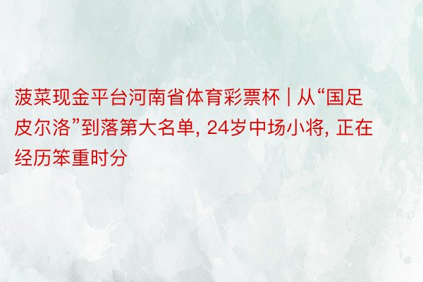 菠菜现金平台河南省体育彩票杯 | 从“国足皮尔洛”到落第大名单, 24岁中场小将, 正在经历笨重时分