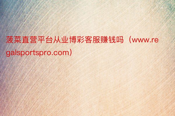 菠菜直营平台从业博彩客服赚钱吗(www.regalsportspro.com)