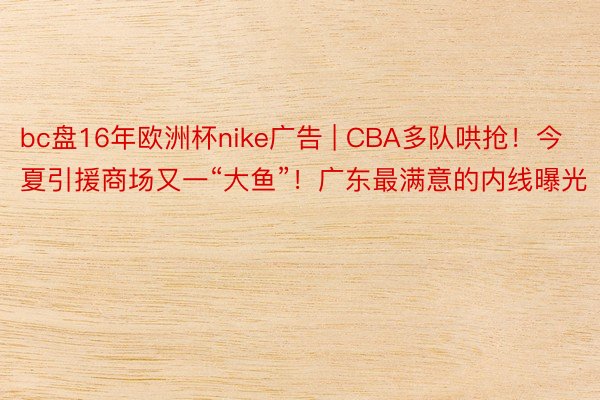 bc盘16年欧洲杯nike广告 | CBA多队哄抢!今夏引援商场又一“大鱼”!广东最满意的内线曝光