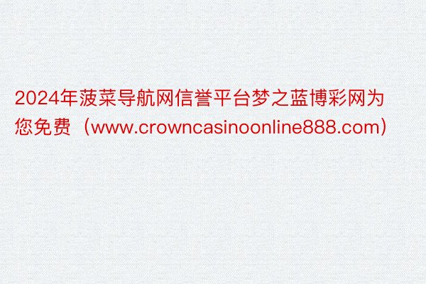 2024年菠菜导航网信誉平台梦之蓝博彩网为您免费（www.crowncasinoonline888.com）