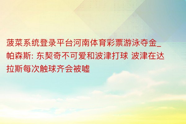 菠菜系统登录平台河南体育彩票游泳夺金_帕森斯: 东契奇不可爱和波津打球 波津在达拉斯每次触球齐会被嘘
