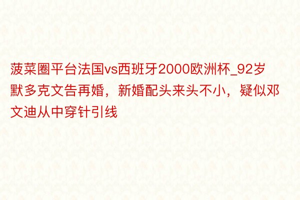 菠菜圈平台法国vs西班牙2000欧洲杯_92岁默多克文告再婚，新婚配头来头不小，疑似邓文迪从中穿针引线
