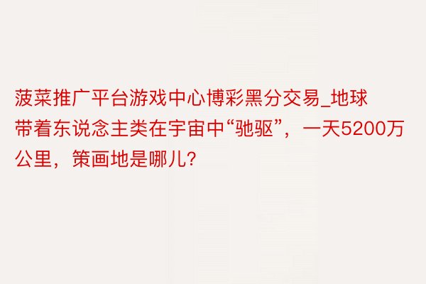 菠菜推广平台游戏中心博彩黑分交易_地球带着东说念主类在宇宙中“驰驱”,一天5200万公里,策画地是哪儿?