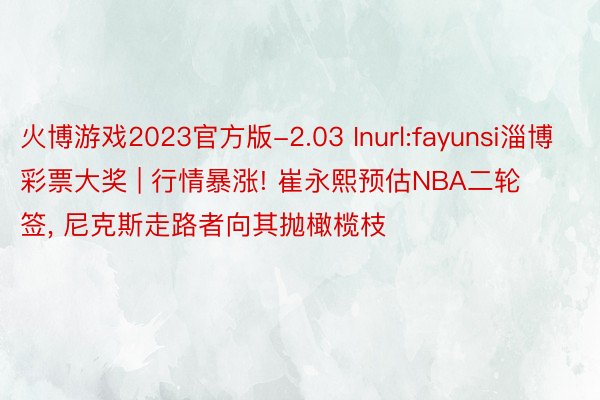 火博游戏2023官方版-2.03 Inurl:fayunsi淄博彩票大奖 | 行情暴涨! 崔永熙预估NBA二轮签, 尼克斯走路者向其抛橄榄枝