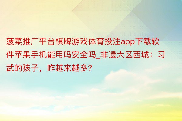 菠菜推广平台棋牌游戏体育投注app下载软件苹果手机能用吗安全吗_非遗大区西城：习武的孩子，咋越来越多？