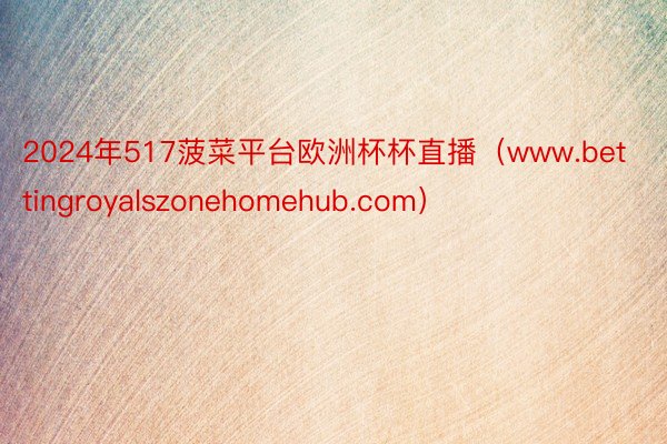 2024年517菠菜平台欧洲杯杯直播(www.bettingroyalszonehomehub.com)