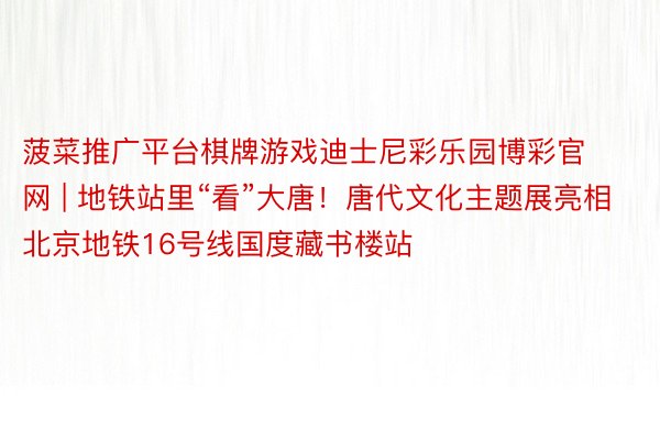 菠菜推广平台棋牌游戏迪士尼彩乐园博彩官网 | 地铁站里“看”大唐!唐代文化主题展亮相北京地铁16号线国度藏书楼站