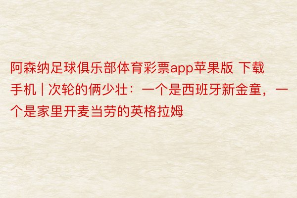 阿森纳足球俱乐部体育彩票app苹果版 下载手机 | 次轮的俩少壮:一个是西班牙新金童,一个是家里开麦当劳的英格拉姆