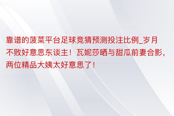 靠谱的菠菜平台足球竞猜预测投注比例_岁月不败好意思东谈主！瓦妮莎晒与甜瓜前妻合影，两位精品大姨太好意思了！