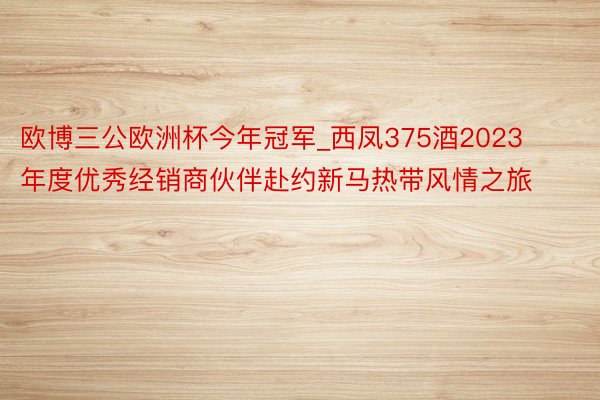 欧博三公欧洲杯今年冠军_西凤375酒2023年度优秀经销商伙伴赴约新马热带风情之旅