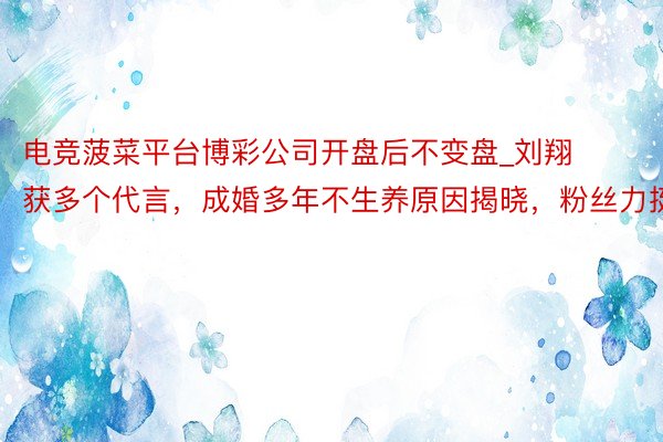 电竞菠菜平台博彩公司开盘后不变盘_刘翔获多个代言，成婚多年不生养原因揭晓，粉丝力挺
