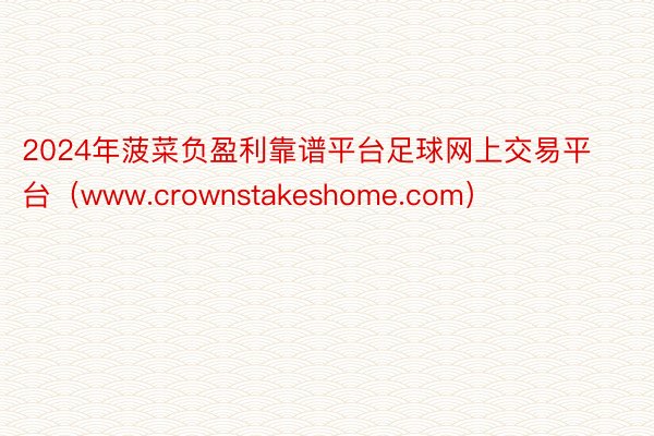 2024年菠菜负盈利靠谱平台足球网上交易平台（www.crownstakeshome.com）