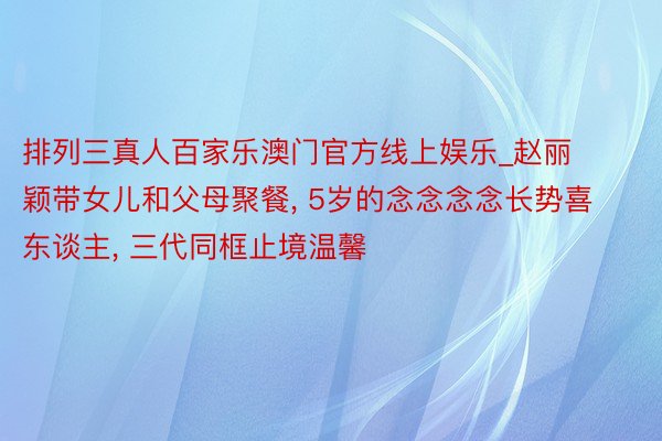 排列三真人百家乐澳门官方线上娱乐_赵丽颖带女儿和父母聚餐, 5岁的念念念念长势喜东谈主, 三代同框止境温馨
