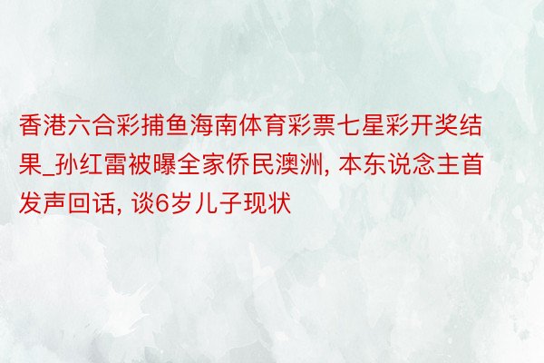 香港六合彩捕鱼海南体育彩票七星彩开奖结果_孙红雷被曝全家侨民澳洲, 本东说念主首发声回话, 谈6岁儿子现状