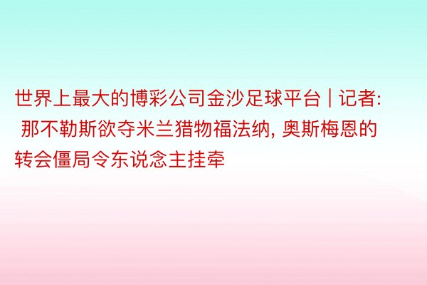 世界上最大的博彩公司金沙足球平台 | 记者: 那不勒斯欲夺米兰猎物福法纳, 奥斯梅恩的转会僵局令东说念主挂牵