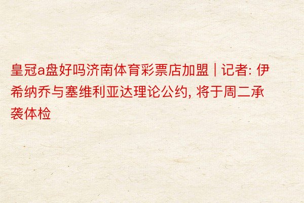 皇冠a盘好吗济南体育彩票店加盟 | 记者: 伊希纳乔与塞维利亚达理论公约, 将于周二承袭体检