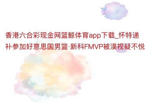 香港六合彩现金网篮鲸体育app下载_怀特递补参加好意思国男篮 新科FMVP被漠视疑不悦