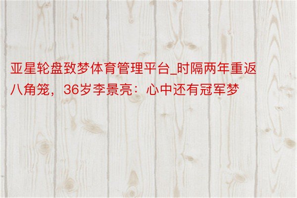 亚星轮盘致梦体育管理平台_时隔两年重返八角笼,36岁李景亮:心中还有冠军梦