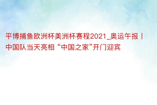 平博捕鱼欧洲杯美洲杯赛程2021_奥运午报丨中国队当天亮相 “中国之家”开门迎宾