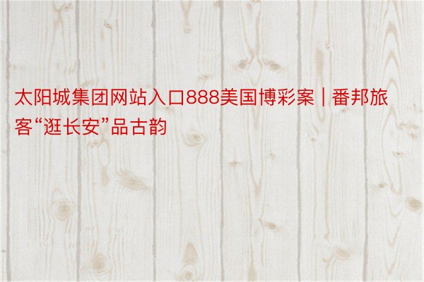 太阳城集团网站入口888美国博彩案 | 番邦旅客“逛长安”品古韵