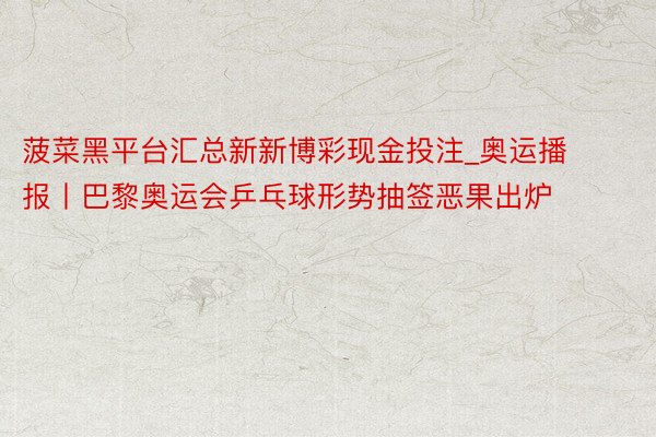 菠菜黑平台汇总新新博彩现金投注_奥运播报丨巴黎奥运会乒乓球形势抽签恶果出炉