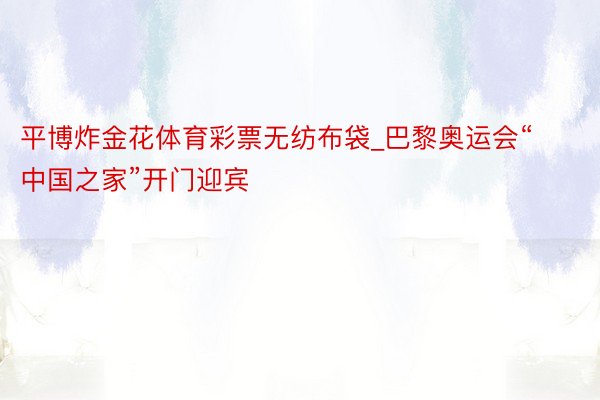 平博炸金花体育彩票无纺布袋_巴黎奥运会“中国之家”开门迎宾