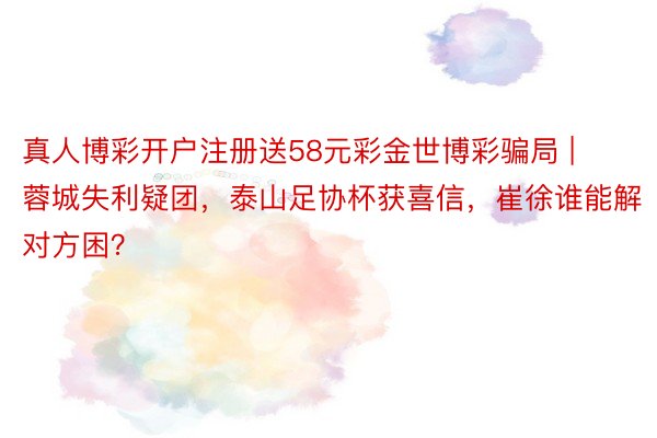 真人博彩开户注册送58元彩金世博彩骗局 | 蓉城失利疑团，泰山足协杯获喜信，崔徐谁能解对方困？
