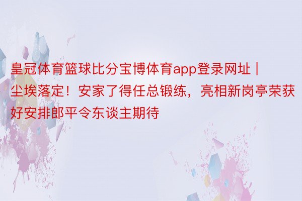 皇冠体育篮球比分宝博体育app登录网址 | 尘埃落定！安家了得任总锻练，亮相新岗亭荣获好安排郎平令东谈主期待