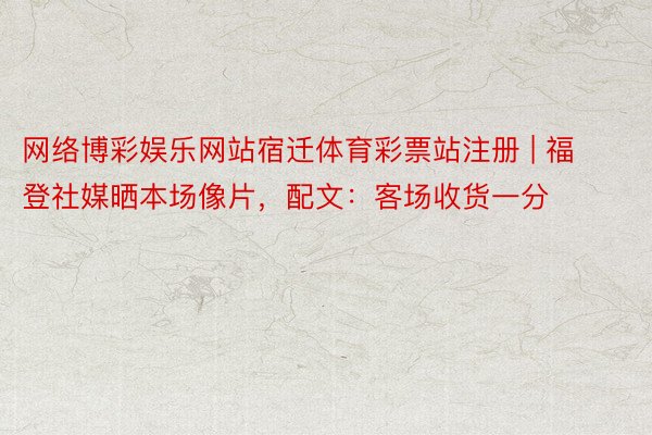 网络博彩娱乐网站宿迁体育彩票站注册 | 福登社媒晒本场像片，配文：客场收货一分