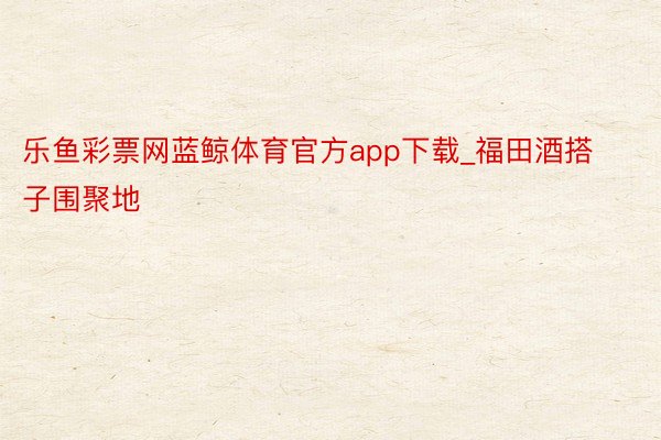 乐鱼彩票网蓝鲸体育官方app下载_福田酒搭子围聚地