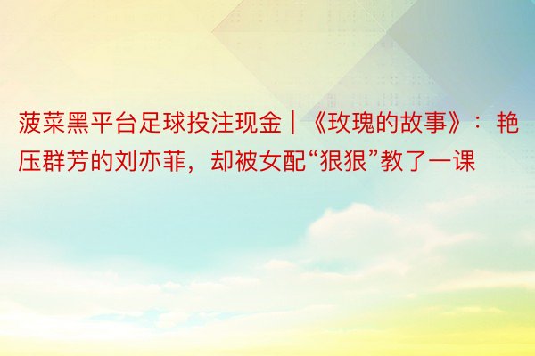 菠菜黑平台足球投注现金 | 《玫瑰的故事》:艳压群芳的刘亦菲,却被女配“狠狠”教了一课