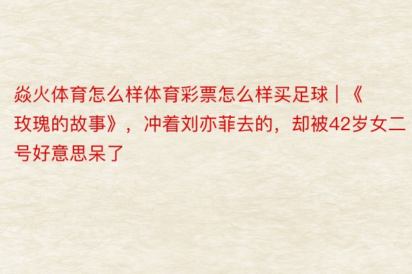 焱火体育怎么样体育彩票怎么样买足球 | 《玫瑰的故事》，冲着刘亦菲去的，却被42岁女二号好意思呆了