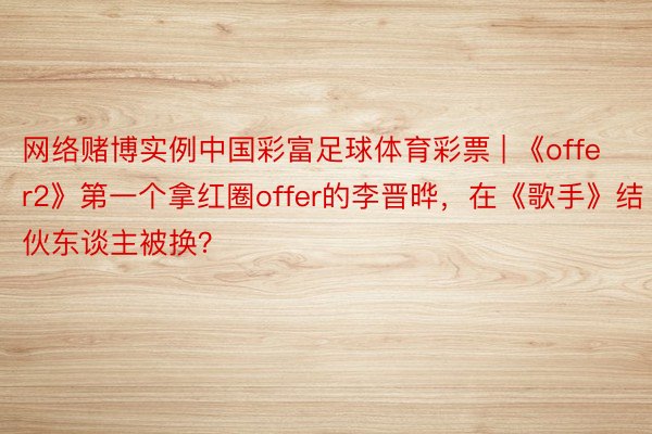 网络赌博实例中国彩富足球体育彩票 | 《offer2》第一个拿红圈offer的李晋晔，在《歌手》结伙东谈主被换？