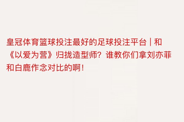 皇冠体育篮球投注最好的足球投注平台 | 和《以爱为营》归拢造型师？谁教你们拿刘亦菲和白鹿作念对比的啊！
