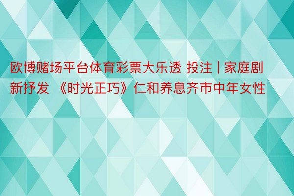 欧博赌场平台体育彩票大乐透 投注 | 家庭剧新抒发 《时光正巧》仁和养息齐市中年女性